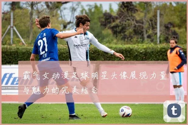 霸气女动漫足球明星头像展现力量与魅力的完美结合