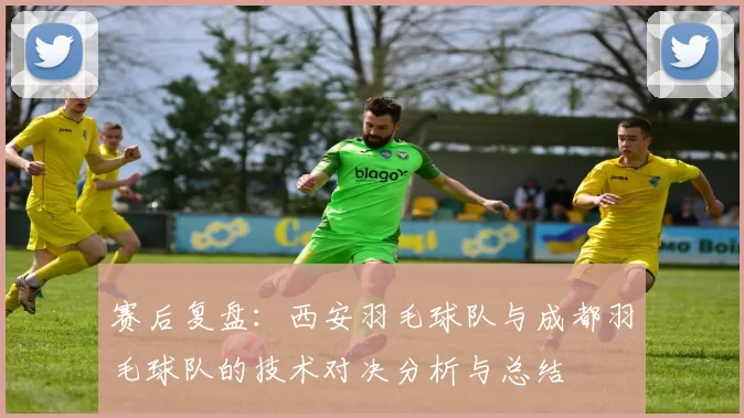 赛后复盘：西安羽毛球队与成都羽毛球队的技术对决分析与总结