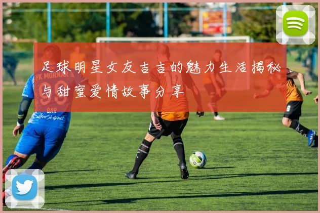 足球明星女友吉吉的魅力生活揭秘与甜蜜爱情故事分享