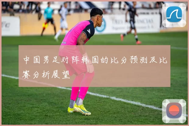 中国男足对阵韩国的比分预测及比赛分析展望