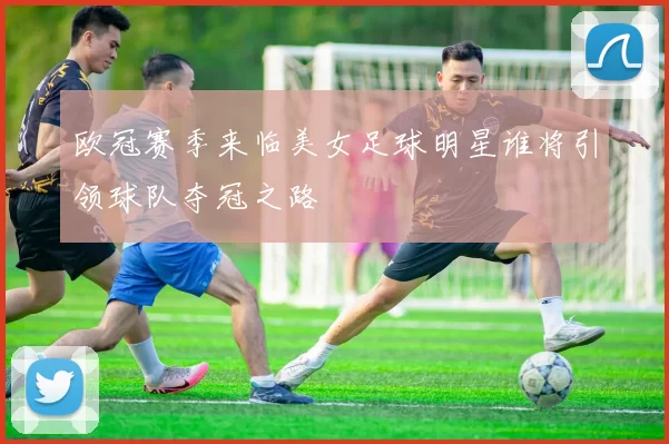 欧冠赛季来临美女足球明星谁将引领球队夺冠之路