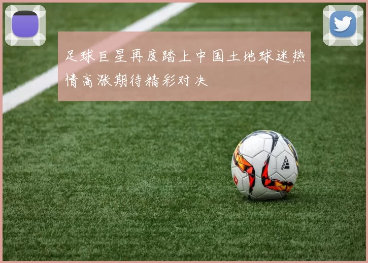 足球巨星再度踏上中国土地球迷热情高涨期待精彩对决