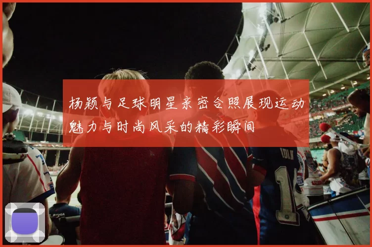 杨颖与足球明星亲密合照展现运动魅力与时尚风采的精彩瞬间