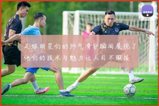足球明星们的帅气滑铲瞬间展现了他们的技术与魅力让人目不暇接