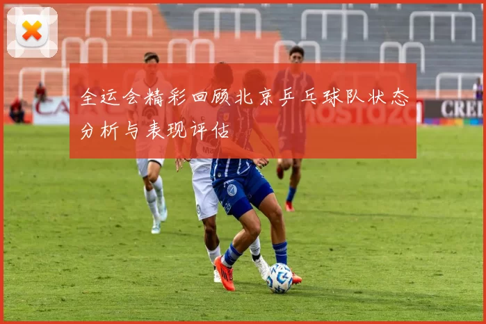 全运会精彩回顾北京乒乓球队状态分析与表现评估