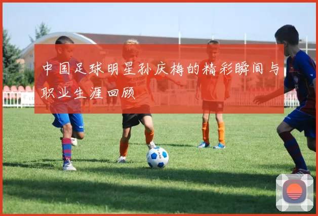 中国足球明星孙庆梅的精彩瞬间与职业生涯回顾
