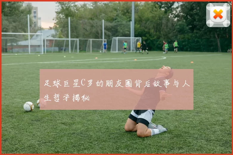 足球巨星C罗的朋友圈背后故事与人生哲学揭秘