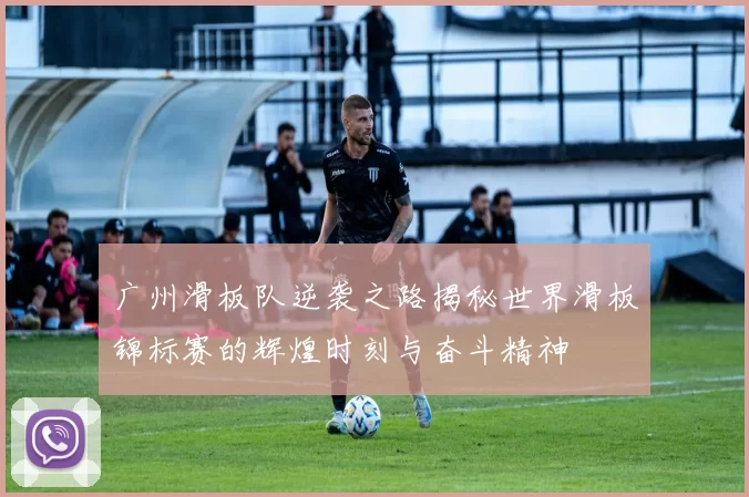 广州滑板队逆袭之路揭秘世界滑板锦标赛的辉煌时刻与奋斗精神