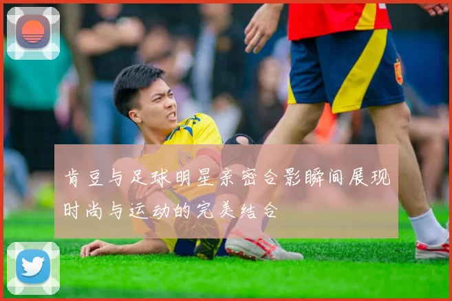 肯豆与足球明星亲密合影瞬间展现时尚与运动的完美结合