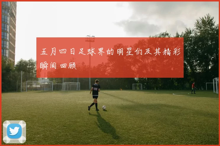 五月四日足球界的明星们及其精彩瞬间回顾