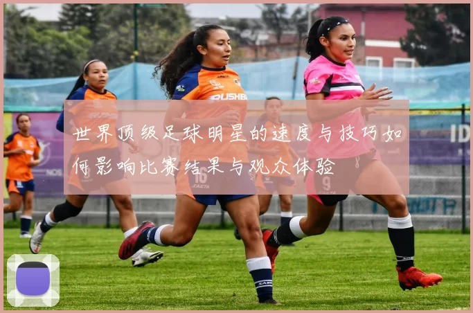 世界顶级足球明星的速度与技巧如何影响比赛结果与观众体验