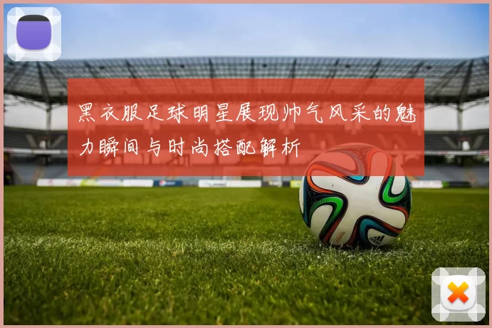 黑衣服足球明星展现帅气风采的魅力瞬间与时尚搭配解析