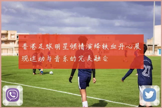 香港足球明星倾情演绎铁血丹心展现运动与音乐的完美融合