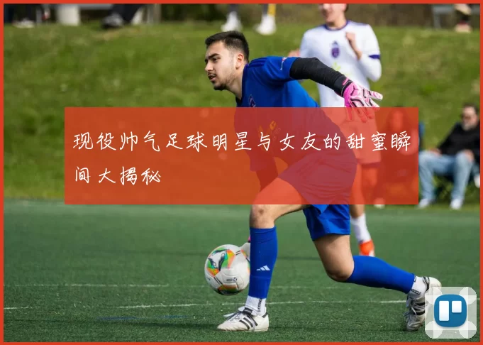 现役帅气足球明星与女友的甜蜜瞬间大揭秘