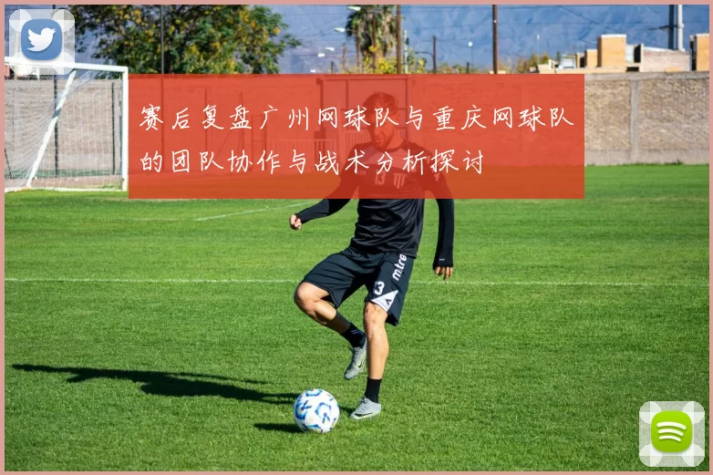 赛后复盘广州网球队与重庆网球队的团队协作与战术分析探讨