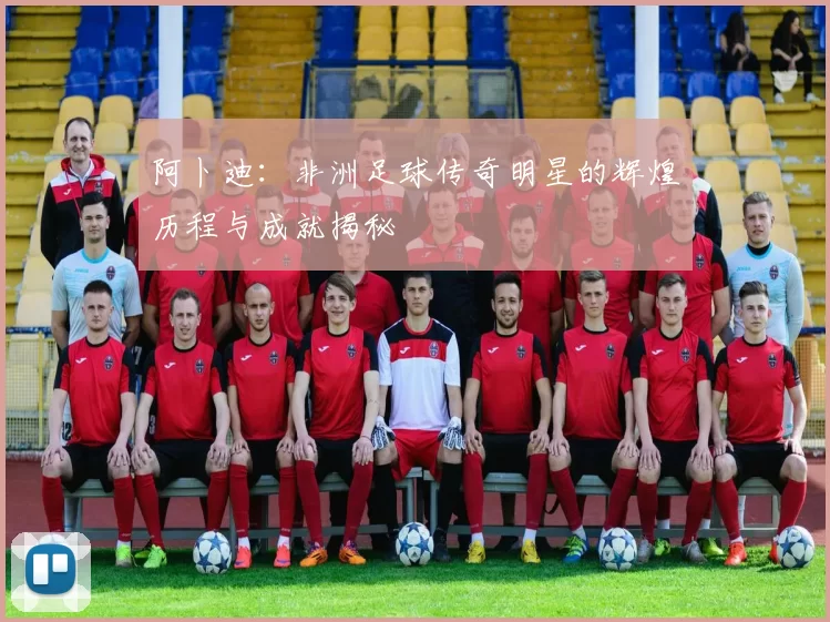 阿卜迪：非洲足球传奇明星的辉煌历程与成就揭秘