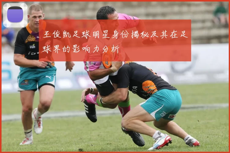 王俊凯足球明星身份揭秘及其在足球界的影响力分析