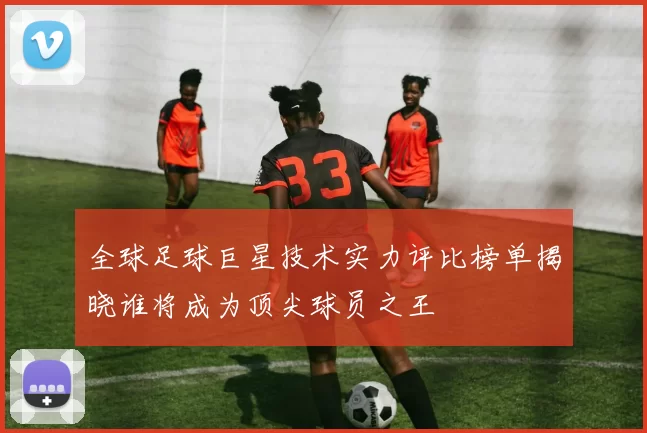 全球足球巨星技术实力评比榜单揭晓谁将成为顶尖球员之王