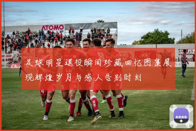足球明星退役瞬间珍藏回忆图集展现辉煌岁月与感人告别时刻
