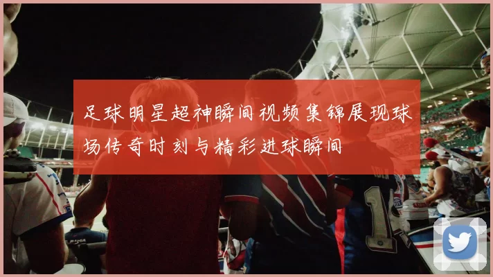 足球明星超神瞬间视频集锦展现球场传奇时刻与精彩进球瞬间
