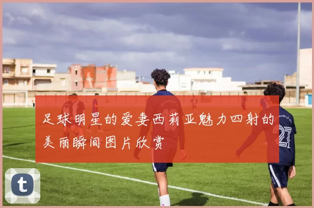 足球明星的爱妻西莉亚魅力四射的美丽瞬间图片欣赏
