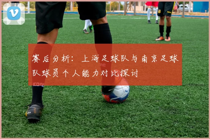 赛后分析：上海足球队与南京足球队球员个人能力对比探讨