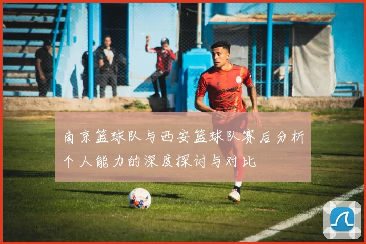 南京篮球队与西安篮球队赛后分析个人能力的深度探讨与对比