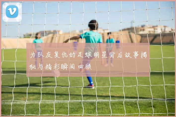 为队友复仇的足球明星背后故事揭秘与精彩瞬间回顾