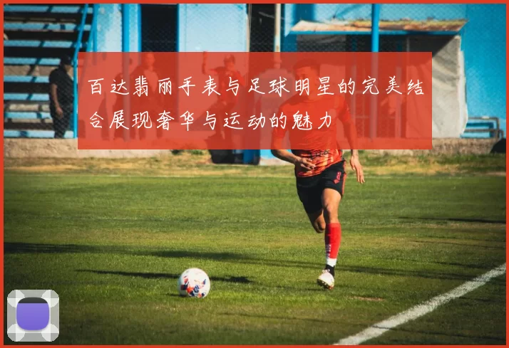 百达翡丽手表与足球明星的完美结合展现奢华与运动的魅力