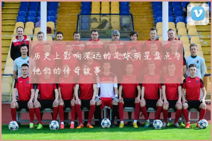 历史上影响深远的足球明星盘点与他们的传奇故事