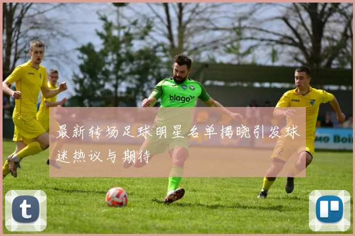 最新转场足球明星名单揭晓引发球迷热议与期待