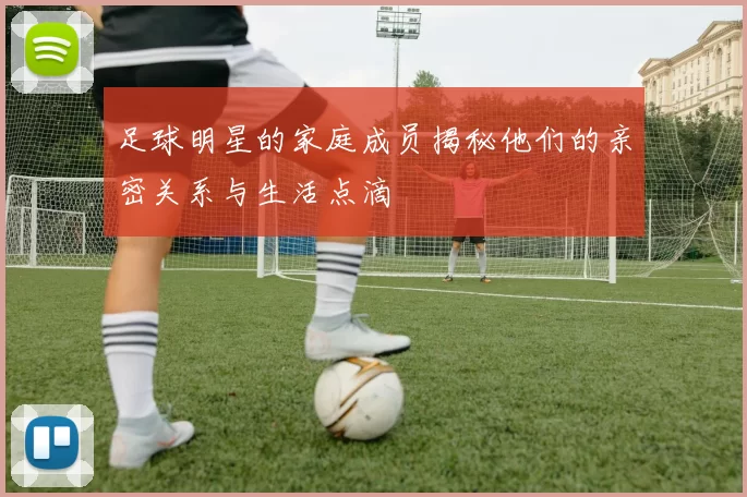 足球明星的家庭成员揭秘他们的亲密关系与生活点滴