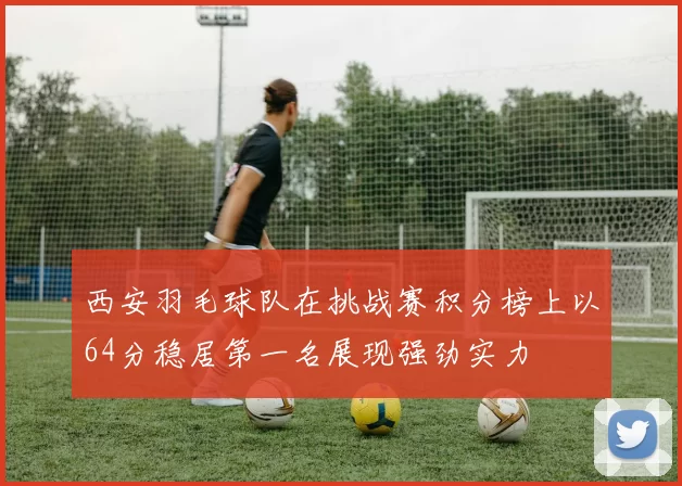 西安羽毛球队在挑战赛积分榜上以64分稳居第一名展现强劲实力