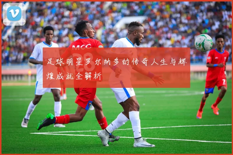 足球明星罗尔纳多的传奇人生与辉煌成就全解析