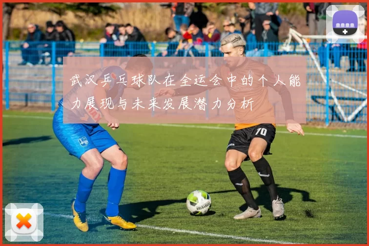武汉乒乓球队在全运会中的个人能力展现与未来发展潜力分析