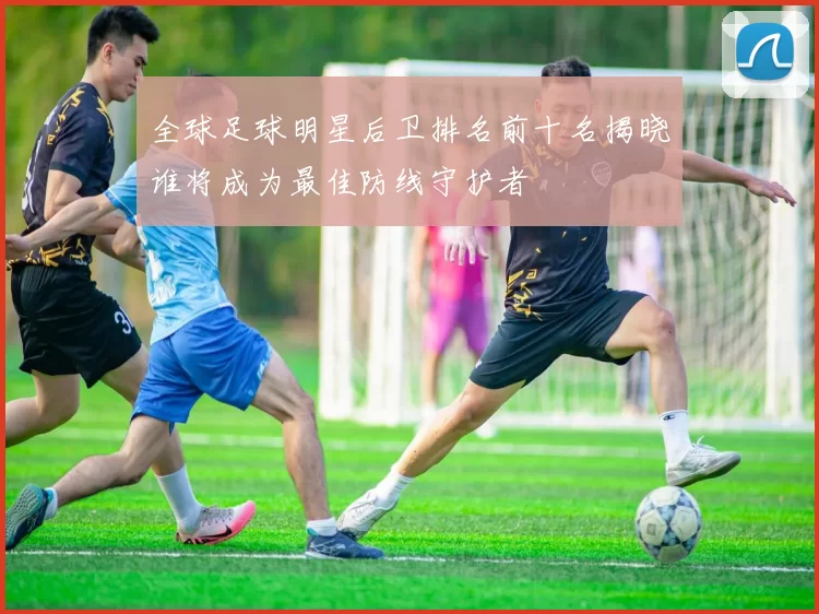 全球足球明星后卫排名前十名揭晓谁将成为最佳防线守护者