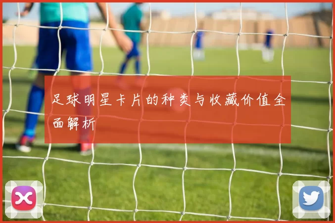 足球明星卡片的种类与收藏价值全面解析