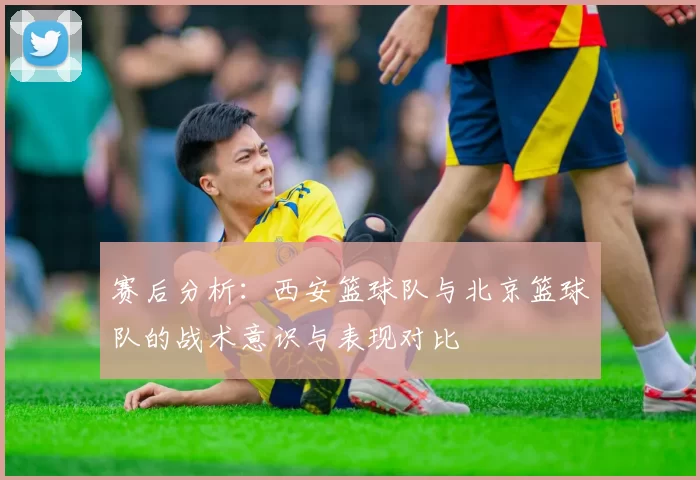 赛后分析：西安篮球队与北京篮球队的战术意识与表现对比