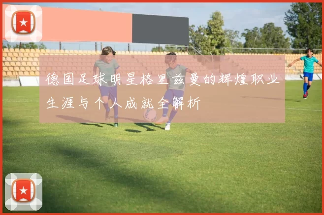 德国足球明星格里兹曼的辉煌职业生涯与个人成就全解析