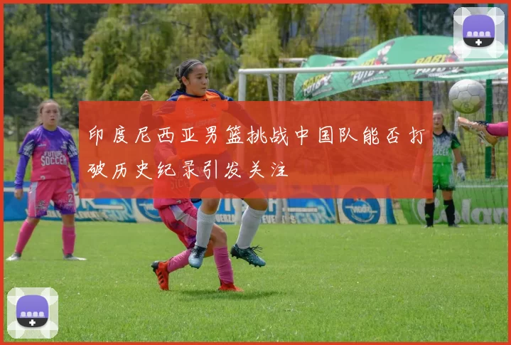 印度尼西亚男篮挑战中国队能否打破历史纪录引发关注