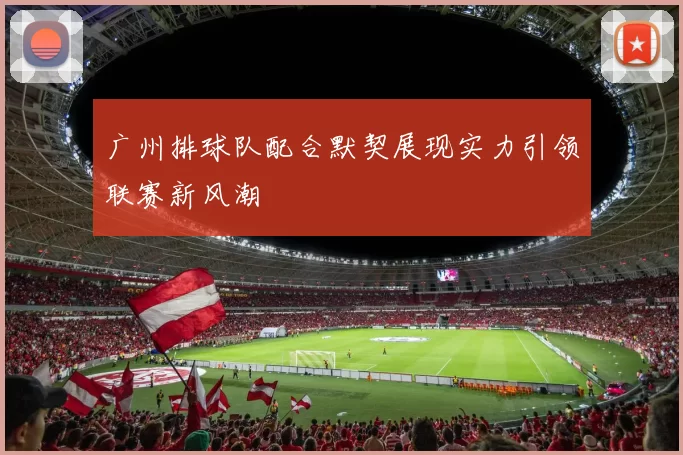 广州排球队配合默契展现实力引领联赛新风潮
