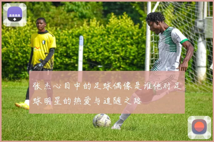 张杰心目中的足球偶像是谁他对足球明星的热爱与追随之路
