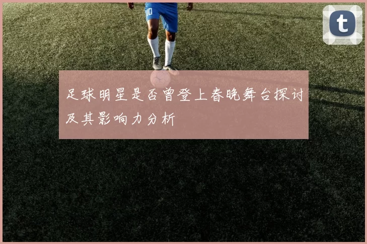 足球明星是否曾登上春晚舞台探讨及其影响力分析