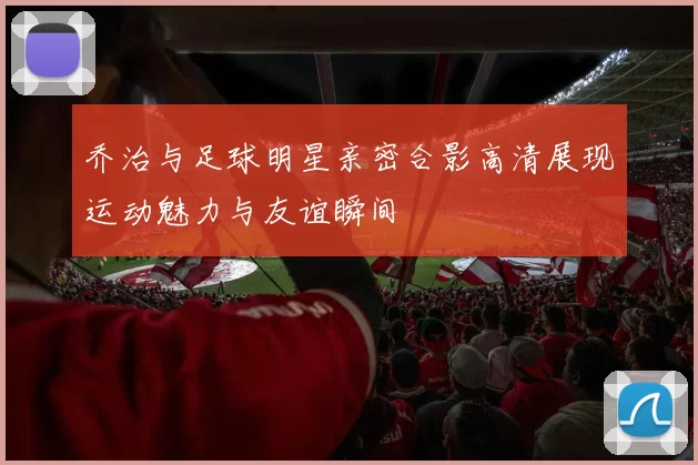乔治与足球明星亲密合影高清展现运动魅力与友谊瞬间