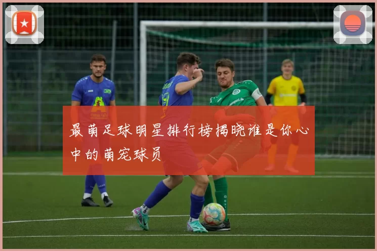 最萌足球明星排行榜揭晓谁是你心中的萌宠球员