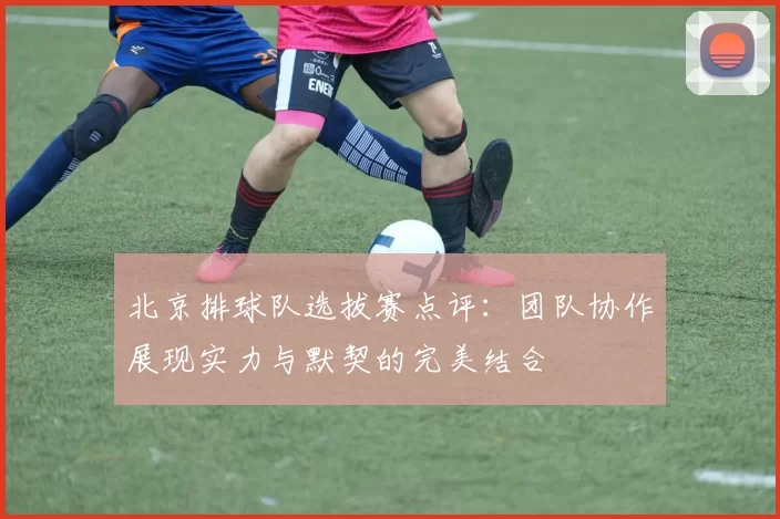 北京排球队选拔赛点评：团队协作展现实力与默契的完美结合