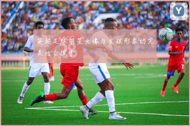 英超足球明星头像与女孩形象的完美结合探索