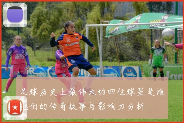 足球历史上最伟大的四位球星是谁他们的传奇故事与影响力分析