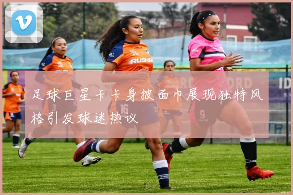 足球巨星卡卡身披面巾展现独特风格引发球迷热议