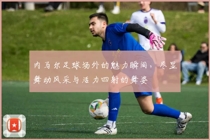 内马尔足球场外的魅力瞬间，尽显舞动风采与活力四射的舞姿
